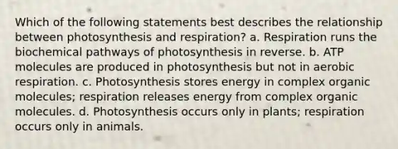 Which of the following statements best describes the relationship between photosynthesis and respiration? a. Respiration runs the biochemical pathways of photosynthesis in reverse. b. ATP molecules are produced in photosynthesis but not in <a href='https://www.questionai.com/knowledge/kyxGdbadrV-aerobic-respiration' class='anchor-knowledge'>aerobic respiration</a>. c. Photosynthesis stores energy in complex <a href='https://www.questionai.com/knowledge/kjUwUacPFG-organic-molecules' class='anchor-knowledge'>organic molecules</a>; respiration releases energy from complex organic molecules. d. Photosynthesis occurs only in plants; respiration occurs only in animals.