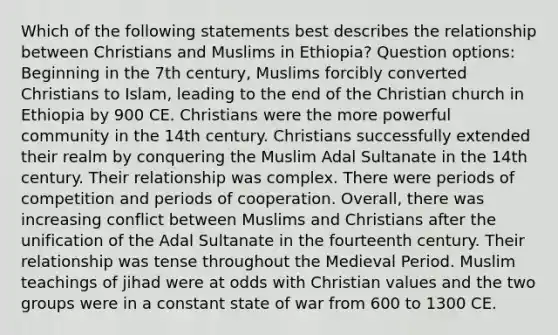 Which of the following statements best describes the relationship between Christians and Muslims in Ethiopia? Question options: Beginning in the 7th century, Muslims forcibly converted Christians to Islam, leading to the end of the Christian church in Ethiopia by 900 CE. Christians were the more powerful community in the 14th century. Christians successfully extended their realm by conquering the Muslim Adal Sultanate in the 14th century. Their relationship was complex. There were periods of competition and periods of cooperation. Overall, there was increasing conflict between Muslims and Christians after the unification of the Adal Sultanate in the fourteenth century. Their relationship was tense throughout the Medieval Period. Muslim teachings of jihad were at odds with Christian values and the two groups were in a constant state of war from 600 to 1300 CE.