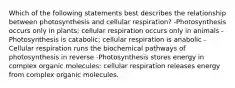 Which of the following statements best describes the relationship between photosynthesis and cellular respiration? -Photosynthesis occurs only in plants; cellular respiration occurs only in animals -Photosynthesis is catabolic; cellular respiration is anabolic -Cellular respiration runs the biochemical pathways of photosynthesis in reverse -Photosynthesis stores energy in complex organic molecules; cellular respiration releases energy from complex organic molecules.