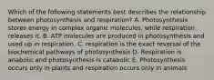 Which of the following statements best describes the relationship between photosynthesis and respiration? A. Photosynthesis stores energy in complex organic molecules, while respiration releases it. B. ATP molecules are produced in photosynthesis and used up in respiration. C. respiration is the exact reversal of the biochemical pathways of photosynthesis D. Respiration is anabolic and photosynthesis is catabolic E. Photosynthesis occurs only in plants and respiration occurs only in animals