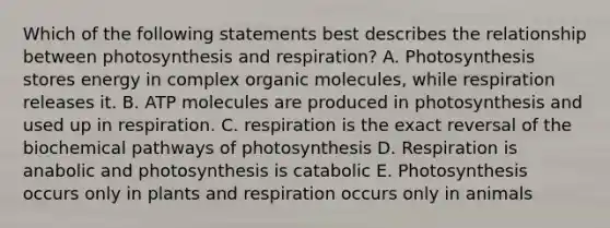 Which of the following statements best describes the relationship between photosynthesis and respiration? A. Photosynthesis stores energy in complex organic molecules, while respiration releases it. B. ATP molecules are produced in photosynthesis and used up in respiration. C. respiration is the exact reversal of the biochemical pathways of photosynthesis D. Respiration is anabolic and photosynthesis is catabolic E. Photosynthesis occurs only in plants and respiration occurs only in animals