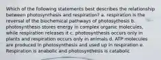 Which of the following statements best describes the relationship between photosynthesis and respiration? a. respiration is the reversal of the biochemical pathways of photosythesis b. photosynthesis stores energy in complex organic molecules, while respiration releases it c. photosynthesis occurs only in plants and respiration occurs only in animals d. ATP molecules are produced in photosynthesis and used up in respiration e. Respiration is anabolic and photosynthesis is catabolic