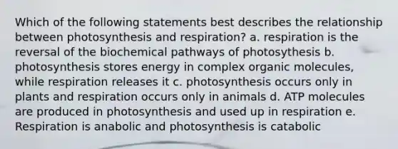 Which of the following statements best describes the relationship between photosynthesis and respiration? a. respiration is the reversal of the biochemical pathways of photosythesis b. photosynthesis stores energy in complex organic molecules, while respiration releases it c. photosynthesis occurs only in plants and respiration occurs only in animals d. ATP molecules are produced in photosynthesis and used up in respiration e. Respiration is anabolic and photosynthesis is catabolic