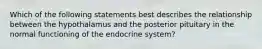 Which of the following statements best describes the relationship between the hypothalamus and the posterior pituitary in the normal functioning of the endocrine system?