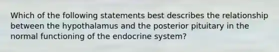 Which of the following statements best describes the relationship between the hypothalamus and the posterior pituitary in the normal functioning of the <a href='https://www.questionai.com/knowledge/k97r8ZsIZg-endocrine-system' class='anchor-knowledge'>endocrine system</a>?