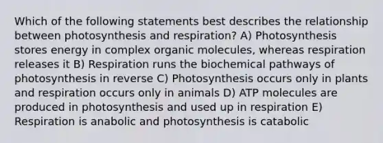 Which of the following statements best describes the relationship between photosynthesis and respiration? A) Photosynthesis stores energy in complex organic molecules, whereas respiration releases it B) Respiration runs the biochemical pathways of photosynthesis in reverse C) Photosynthesis occurs only in plants and respiration occurs only in animals D) ATP molecules are produced in photosynthesis and used up in respiration E) Respiration is anabolic and photosynthesis is catabolic