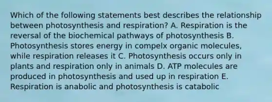 Which of the following statements best describes the relationship between photosynthesis and respiration? A. Respiration is the reversal of the biochemical pathways of photosynthesis B. Photosynthesis stores energy in compelx organic molecules, while respiration releases it C. Photosynthesis occurs only in plants and respiration only in animals D. ATP molecules are produced in photosynthesis and used up in respiration E. Respiration is anabolic and photosynthesis is catabolic