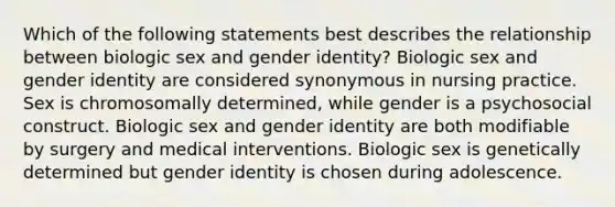 Which of the following statements best describes the relationship between biologic sex and gender identity? Biologic sex and gender identity are considered synonymous in nursing practice. Sex is chromosomally determined, while gender is a psychosocial construct. Biologic sex and gender identity are both modifiable by surgery and medical interventions. Biologic sex is genetically determined but gender identity is chosen during adolescence.