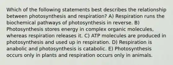 Which of the following statements best describes the relationship between photosynthesis and respiration? A) Respiration runs the biochemical pathways of photosynthesis in reverse. B) Photosynthesis stores energy in complex organic molecules, whereas respiration releases it. C) ATP molecules are produced in photosynthesis and used up in respiration. D) Respiration is anabolic and photosynthesis is catabolic. E) Photosynthesis occurs only in plants and respiration occurs only in animals.