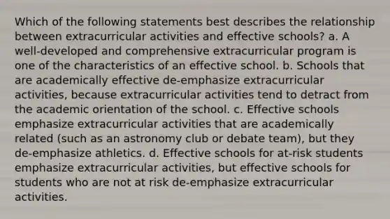 Which of the following statements best describes the relationship between extracurricular activities and effective schools? a. A well-developed and comprehensive extracurricular program is one of the characteristics of an effective school. b. Schools that are academically effective de-emphasize extracurricular activities, because extracurricular activities tend to detract from the academic orientation of the school. c. Effective schools emphasize extracurricular activities that are academically related (such as an astronomy club or debate team), but they de-emphasize athletics. d. Effective schools for at-risk students emphasize extracurricular activities, but effective schools for students who are not at risk de-emphasize extracurricular activities.