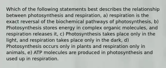 Which of the following statements best describes the relationship between photosynthesis and respiration, a) respiration is the exact reversal of the biochemical pathways of photosynthesis, b) Photosynthesis stores energy in complex organic molecules, and respiration releases it, c) Photosynthesis takes place only in the light, and respiration takes place only in the dark, d) Photosynthesis occurs only in plants and respiration only in animals, e) ATP molecules are produced in photosynthesis and used up in respiration.