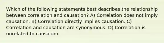 Which of the following statements best describes the relationship between correlation and causation? A) Correlation does not imply causation. B) Correlation directly implies causation. C) Correlation and causation are synonymous. D) Correlation is unrelated to causation.