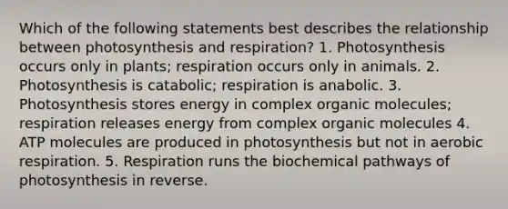 Which of the following statements best describes the relationship between photosynthesis and respiration? 1. Photosynthesis occurs only in plants; respiration occurs only in animals. 2. Photosynthesis is catabolic; respiration is anabolic. 3. Photosynthesis stores energy in complex <a href='https://www.questionai.com/knowledge/kjUwUacPFG-organic-molecules' class='anchor-knowledge'>organic molecules</a>; respiration releases energy from complex organic molecules 4. ATP molecules are produced in photosynthesis but not in <a href='https://www.questionai.com/knowledge/kyxGdbadrV-aerobic-respiration' class='anchor-knowledge'>aerobic respiration</a>. 5. Respiration runs the biochemical pathways of photosynthesis in reverse.