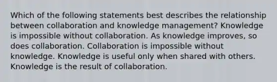 Which of the following statements best describes the relationship between collaboration and knowledge management? Knowledge is impossible without collaboration. As knowledge improves, so does collaboration. Collaboration is impossible without knowledge. Knowledge is useful only when shared with others. Knowledge is the result of collaboration.