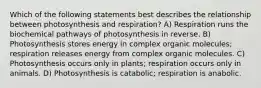 Which of the following statements best describes the relationship between photosynthesis and respiration? A) Respiration runs the biochemical pathways of photosynthesis in reverse. B) Photosynthesis stores energy in complex organic molecules; respiration releases energy from complex organic molecules. C) Photosynthesis occurs only in plants; respiration occurs only in animals. D) Photosynthesis is catabolic; respiration is anabolic.