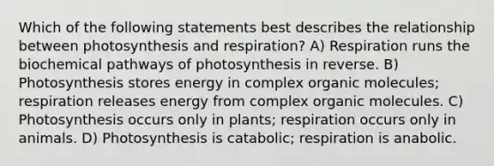 Which of the following statements best describes the relationship between photosynthesis and respiration? A) Respiration runs the biochemical pathways of photosynthesis in reverse. B) Photosynthesis stores energy in complex organic molecules; respiration releases energy from complex organic molecules. C) Photosynthesis occurs only in plants; respiration occurs only in animals. D) Photosynthesis is catabolic; respiration is anabolic.