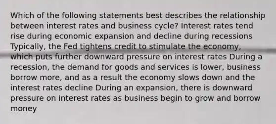 Which of the following statements best describes the relationship between interest rates and business cycle? Interest rates tend rise during economic expansion and decline during recessions Typically, the Fed tightens credit to stimulate the economy, which puts further downward pressure on interest rates During a recession, the demand for goods and services is lower, business borrow more, and as a result the economy slows down and the interest rates decline During an expansion, there is downward pressure on interest rates as business begin to grow and borrow money