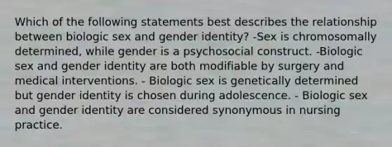 Which of the following statements best describes the relationship between biologic sex and gender identity? -Sex is chromosomally determined, while gender is a psychosocial construct. -Biologic sex and gender identity are both modifiable by surgery and medical interventions. - Biologic sex is genetically determined but gender identity is chosen during adolescence. - Biologic sex and gender identity are considered synonymous in nursing practice.