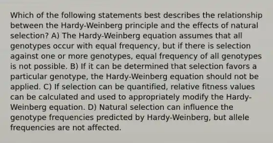 Which of the following statements best describes the relationship between the Hardy-Weinberg principle and the effects of natural selection? A) The Hardy-Weinberg equation assumes that all genotypes occur with equal frequency, but if there is selection against one or more genotypes, equal frequency of all genotypes is not possible. B) If it can be determined that selection favors a particular genotype, the Hardy-Weinberg equation should not be applied. C) If selection can be quantified, relative fitness values can be calculated and used to appropriately modify the Hardy-Weinberg equation. D) Natural selection can influence the genotype frequencies predicted by Hardy-Weinberg, but allele frequencies are not affected.