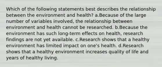 Which of the following statements best describes the relationship between the environment and health? a.Because of the large number of variables involved, the relationship between environment and health cannot be researched. b.Because the environment has such long-term effects on health, research findings are not yet available. c.Research shows that a healthy environment has limited impact on one's health. d.Research shows that a healthy environment increases quality of life and years of healthy living.