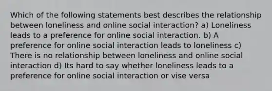 Which of the following statements best describes the relationship between loneliness and online social interaction? a) Loneliness leads to a preference for online social interaction. b) A preference for online social interaction leads to loneliness c) There is no relationship between loneliness and online social interaction d) Its hard to say whether loneliness leads to a preference for online social interaction or vise versa