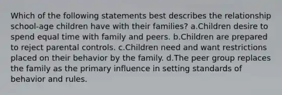 Which of the following statements best describes the relationship school-age children have with their families? a.Children desire to spend equal time with family and peers. b.Children are prepared to reject parental controls. c.Children need and want restrictions placed on their behavior by the family. d.The peer group replaces the family as the primary influence in setting standards of behavior and rules.