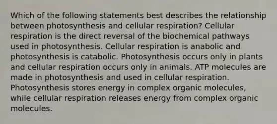 Which of the following statements best describes the relationship between photosynthesis and cellular respiration? Cellular respiration is the direct reversal of the biochemical pathways used in photosynthesis. Cellular respiration is anabolic and photosynthesis is catabolic. Photosynthesis occurs only in plants and cellular respiration occurs only in animals. ATP molecules are made in photosynthesis and used in cellular respiration. Photosynthesis stores energy in complex organic molecules, while cellular respiration releases energy from complex organic molecules.