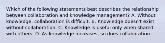 Which of the following statements best describes the relationship between collaboration and knowledge management? A. Without knowledge, collaboration is difficult. B. Knowledge doesn't exist without collaboration. C. Knowledge is useful only when shared with others. D. As knowledge increases, so does collaboration.