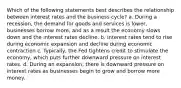 Which of the following statements best describes the relationship between interest rates and the business cycle? a. During a recession, the demand for goods and services is lower, businesses borrow more, and as a result the economy slows down and the interest rates decline. b. Interest rates tend to rise during economic expansion and decline during economic contraction c. Typically, the Fed tightens credit to stimulate the economy, which puts further downward pressure on interest rates. d. During an expansion, there is downward pressure on interest rates as businesses begin to grow and borrow more money.