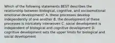 Which of the following statements BEST describes the relationship between biological, cognitive, and socioemotional emotional development? A. these processes develop independently of one another B. the development of these processes is intricately interwoven C. social development is independent of biological and cognitive development D. cognitive development sets the upper limits for biological and social development