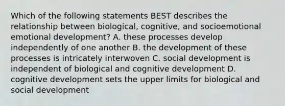 Which of the following statements BEST describes the relationship between biological, cognitive, and socioemotional emotional development? A. these processes develop independently of one another B. the development of these processes is intricately interwoven C. social development is independent of biological and cognitive development D. cognitive development sets the upper limits for biological and social development