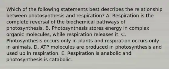 Which of the following statements best describes the relationship between photosynthesis and respiration? A. Respiration is the complete reversal of the biochemical pathways of photosynthesis. B. Photosynthesis stores energy in complex organic molecules, while respiration releases it. C. Photosynthesis occurs only in plants and respiration occurs only in animals. D. ATP molecules are produced in photosynthesis and used up in respiration. E. Respiration is anabolic and photosynthesis is catabolic.