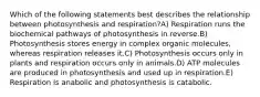 Which of the following statements best describes the relationship between photosynthesis and respiration?A) Respiration runs the biochemical pathways of photosynthesis in reverse.B) Photosynthesis stores energy in complex organic molecules, whereas respiration releases it.C) Photosynthesis occurs only in plants and respiration occurs only in animals.D) ATP molecules are produced in photosynthesis and used up in respiration.E) Respiration is anabolic and photosynthesis is catabolic.