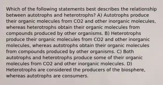 Which of the following statements best describes the relationship between autotrophs and heterotrophs? A) Autotrophs produce their organic molecules from CO2 and other inorganic molecules, whereas heterotrophs obtain their organic molecules from compounds produced by other organisms. B) Heterotrophs produce their organic molecules from CO2 and other inorganic molecules, whereas autotrophs obtain their organic molecules from compounds produced by other organisms. C) Both autotrophs and heterotrophs produce some of their organic molecules from CO2 and other inorganic molecules. D) Heterotrophs are considered the producers of the biosphere, whereas autotrophs are consumers.