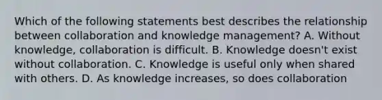 Which of the following statements best describes the relationship between collaboration and knowledge management? A. Without knowledge, collaboration is difficult. B. Knowledge doesn't exist without collaboration. C. Knowledge is useful only when shared with others. D. As knowledge increases, so does collaboration