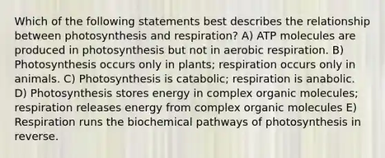 Which of the following statements best describes the relationship between photosynthesis and respiration? A) ATP molecules are produced in photosynthesis but not in aerobic respiration. B) Photosynthesis occurs only in plants; respiration occurs only in animals. C) Photosynthesis is catabolic; respiration is anabolic. D) Photosynthesis stores energy in complex organic molecules; respiration releases energy from complex organic molecules E) Respiration runs the biochemical pathways of photosynthesis in reverse.