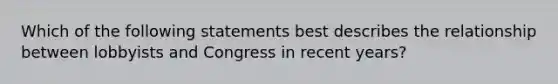 Which of the following statements best describes the relationship between lobbyists and Congress in recent years?