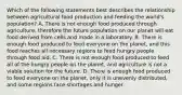 Which of the following statements best describes the relationship between agricultural food production and feeding the world's population? A. There is not enough food produced through agriculture, therefore the future population on our planet will eat food derived from cells and made in a laboratory. B. There is enough food produced to feed everyone on the planet, and this food reaches all necessary regions to feed hungry people through food aid. C. There is not enough food produced to feed all of the hungry people on the planet, and agriculture is not a viable solution for the future. D. There is enough food produced to feed everyone on the planet, only it is unevenly distributed, and some regions face shortages and hunger.