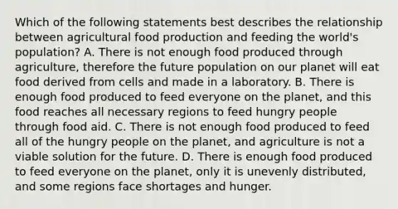 Which of the following statements best describes the relationship between agricultural food production and feeding the world's population? A. There is not enough food produced through agriculture, therefore the future population on our planet will eat food derived from cells and made in a laboratory. B. There is enough food produced to feed everyone on the planet, and this food reaches all necessary regions to feed hungry people through food aid. C. There is not enough food produced to feed all of the hungry people on the planet, and agriculture is not a viable solution for the future. D. There is enough food produced to feed everyone on the planet, only it is unevenly distributed, and some regions face shortages and hunger.