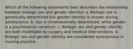 Which of the following statements best describes the relationship between biologic sex and gender identity? a. Biologic sex is genetically determined but gender identity is chosen during adolescence. b. Sex is chromosomally determined, while gender is a psychosocial construct. c. Biologic sex and gender identity are both modifiable by surgery and medical interventions. d. Biologic sex and gender identity are considered synonymous in nursing practice.