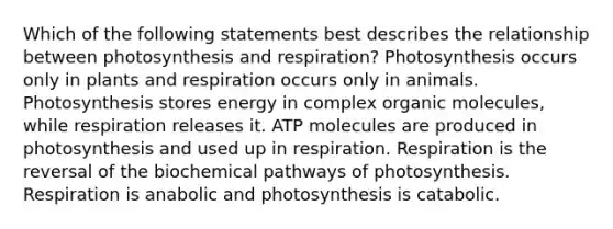 Which of the following statements best describes the relationship between photosynthesis and respiration? Photosynthesis occurs only in plants and respiration occurs only in animals. Photosynthesis stores energy in complex <a href='https://www.questionai.com/knowledge/kjUwUacPFG-organic-molecules' class='anchor-knowledge'>organic molecules</a>, while respiration releases it. ATP molecules are produced in photosynthesis and used up in respiration. Respiration is the reversal of the biochemical pathways of photosynthesis. Respiration is anabolic and photosynthesis is catabolic.