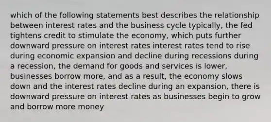 which of the following statements best describes the relationship between interest rates and the business cycle typically, the fed tightens credit to stimulate the economy, which puts further downward pressure on interest rates interest rates tend to rise during economic expansion and decline during recessions during a recession, the demand for goods and services is lower, businesses borrow more, and as a result, the economy slows down and the interest rates decline during an expansion, there is downward pressure on interest rates as businesses begin to grow and borrow more money