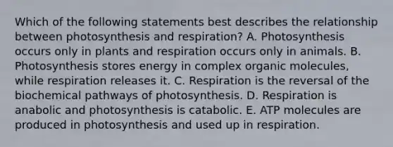 Which of the following statements best describes the relationship between photosynthesis and respiration? A. Photosynthesis occurs only in plants and respiration occurs only in animals. B. Photosynthesis stores energy in complex organic molecules, while respiration releases it. C. Respiration is the reversal of the biochemical pathways of photosynthesis. D. Respiration is anabolic and photosynthesis is catabolic. E. ATP molecules are produced in photosynthesis and used up in respiration.