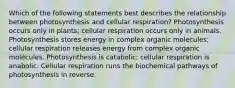 Which of the following statements best describes the relationship between photosynthesis and cellular respiration? Photosynthesis occurs only in plants; cellular respiration occurs only in animals. Photosynthesis stores energy in complex organic molecules; cellular respiration releases energy from complex organic molecules. Photosynthesis is catabolic; cellular respiration is anabolic. Cellular respiration runs the biochemical pathways of photosynthesis in reverse.