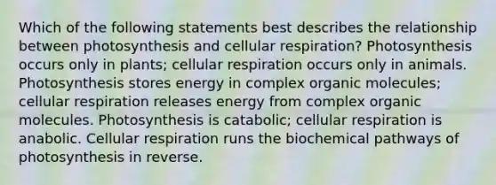 Which of the following statements best describes the relationship between photosynthesis and <a href='https://www.questionai.com/knowledge/k1IqNYBAJw-cellular-respiration' class='anchor-knowledge'>cellular respiration</a>? Photosynthesis occurs only in plants; cellular respiration occurs only in animals. Photosynthesis stores energy in complex <a href='https://www.questionai.com/knowledge/kjUwUacPFG-organic-molecules' class='anchor-knowledge'>organic molecules</a>; cellular respiration releases energy from complex organic molecules. Photosynthesis is catabolic; cellular respiration is anabolic. Cellular respiration runs the biochemical pathways of photosynthesis in reverse.