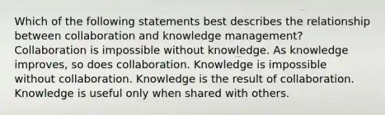 Which of the following statements best describes the relationship between collaboration and knowledge management? Collaboration is impossible without knowledge. As knowledge improves, so does collaboration. Knowledge is impossible without collaboration. Knowledge is the result of collaboration. Knowledge is useful only when shared with others.