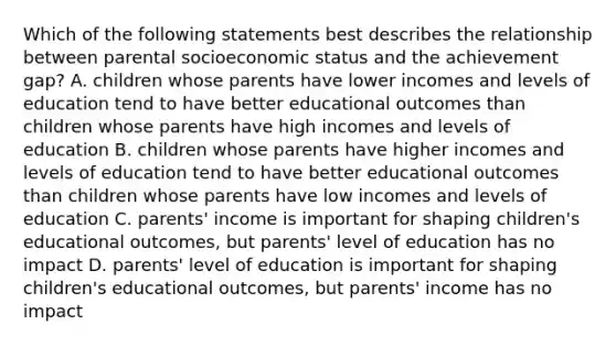 Which of the following statements best describes the relationship between parental socioeconomic status and the achievement gap? A. children whose parents have lower incomes and levels of education tend to have better educational outcomes than children whose parents have high incomes and levels of education B. children whose parents have higher incomes and levels of education tend to have better educational outcomes than children whose parents have low incomes and levels of education C. parents' income is important for shaping children's educational outcomes, but parents' level of education has no impact D. parents' level of education is important for shaping children's educational outcomes, but parents' income has no impact