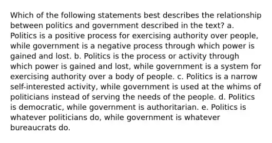 Which of the following statements best describes the relationship between politics and government described in the text? a. Politics is a positive process for exercising authority over people, while government is a negative process through which power is gained and lost. b. Politics is the process or activity through which power is gained and lost, while government is a system for exercising authority over a body of people. c. Politics is a narrow self-interested activity, while government is used at the whims of politicians instead of serving the needs of the people. d. Politics is democratic, while government is authoritarian. e. Politics is whatever politicians do, while government is whatever bureaucrats do.