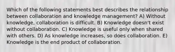 Which of the following statements best describes the relationship between collaboration and knowledge management? A) Without knowledge, collaboration is difficult. B) Knowledge doesn't exist without collaboration. C) Knowledge is useful only when shared with others. D) As knowledge increases, so does collaboration. E) Knowledge is the end product of collaboration.