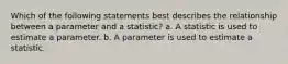 Which of the following statements best describes the relationship between a parameter and a statistic? a. A statistic is used to estimate a parameter. b. A parameter is used to estimate a statistic.